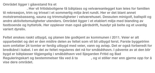 Området ligger i gåavstand fra et rekreasjonsområde med basseng, sport- og trimmuligheter. Her vil fritidsboligene få båtplass og velværeanlegget kan leies for familien til rekreasjon, trim og trivsel i et sommerlig miljø året rundt. Her er det blant annet motstrømsbasseng, sauna og trimmuligheter i velværehuset. Dessuten minigolf, ballspill og andre aktivitetsmuligheter utendørs. Området ligger i et etablert miljø med blanding av fastboende og hyttefolk. Her opplever man også gårdsdrift, husdyr på beite og et uvanlig variert dyreliv.   

Feltet ønskes raskt utbygd, og planen ble godkjent av kommunen i 2011. Veier er alt opparbeidet og det er den midtre delen av feltet som vil bli utbygd først. Første byggetrinn som omfatter 24 tomter er ferdig utbygd med veier, vann og avløp. Det er også forberedt for bredbånd i kabel. I en del av feltet reguleres det nå for småbåthavn. I påvente av at den blir bygd er båtplasser tilgjengelig i småbåthavn ved Sjøgarden Fritid og Bad
Reguleringskart og bestemmelser fås ved å ta kontakt, og vi stiller mer enn gjerne opp for å vise dere området.
